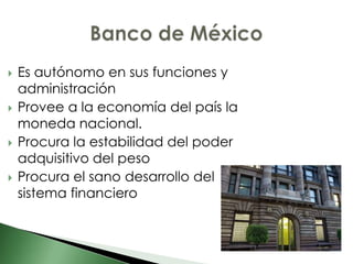    Es autónomo en sus funciones y
    administración
   Provee a la economía del país la
    moneda nacional.
   Procura la estabilidad del poder
    adquisitivo del peso
   Procura el sano desarrollo del
    sistema financiero
 