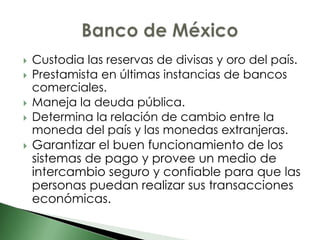    Custodia las reservas de divisas y oro del país.
   Prestamista en últimas instancias de bancos
    comerciales.
   Maneja la deuda pública.
   Determina la relación de cambio entre la
    moneda del país y las monedas extranjeras.
   Garantizar el buen funcionamiento de los
    sistemas de pago y provee un medio de
    intercambio seguro y confiable para que las
    personas puedan realizar sus transacciones
    económicas.
 