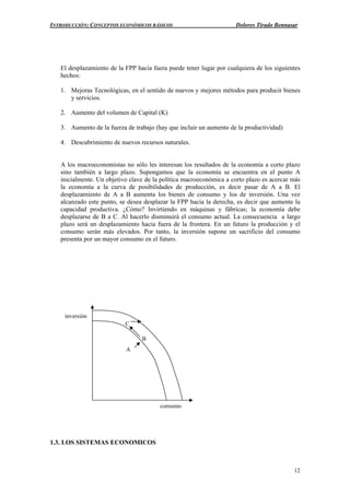 INTRODUCCIÓN: CONCEPTOS ECONÓMICOS BÁSICOS Dolores Tirado Bennasar
12
El desplazamiento de la FPP hacia fuera puede tener lugar por cualquiera de los siguientes
hechos:
1. Mejoras Tecnológicas, en el sentido de nuevos y mejores métodos para producir bienes
y servicios.
2. Aumento del volumen de Capital (K)
3. Aumento de la fuerza de trabajo (hay que incluir un aumento de la productividad)
4. Descubrimiento de nuevos recursos naturales.
A los macroeconomistas no sólo les interesan los resultados de la economía a corto plazo
sino también a largo plazo. Supongamos que la economía se encuentra en el punto A
inicialmente. Un objetivo clave de la política macroeconómica a corto plazo es acercar más
la economía a la curva de posibilidades de producción, es decir pasar de A a B. El
desplazamiento de A a B aumenta los bienes de consumo y los de inversión. Una vez
alcanzado este punto, se desea desplazar la FPP hacia la derecha, es decir que aumente la
capacidad productiva. ¿Cómo? Invirtiendo en máquinas y fábricas; la economía debe
desplazarse de B a C. Al hacerlo disminuirá el consumo actual. La consecuencia a largo
plazo será un desplazamiento hacia fuera de la frontera. En un futuro la producción y el
consumo serán más elevados. Por tanto, la inversión supone un sacrificio del consumo
presenta por un mayor consumo en el futuro.
1.3. LOS SISTEMAS ECONOMICOS
consumo
inversión
A
B
C
 