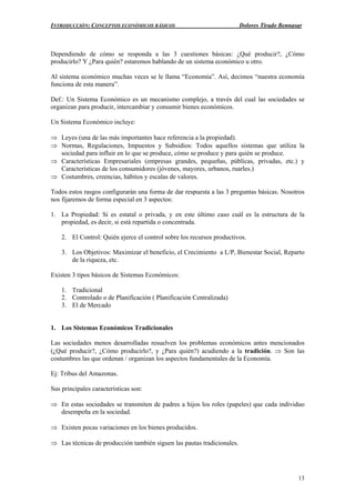 INTRODUCCIÓN: CONCEPTOS ECONÓMICOS BÁSICOS Dolores Tirado Bennasar
13
Dependiendo de cómo se responda a las 3 cuestiones básicas: ¿Qué producir?, ¿Cómo
producirlo? Y ¿Para quién? estaremos hablando de un sistema económico u otro.
Al sistema económico muchas veces se le llama “Economía”. Así, decimos “nuestra economía
funciona de esta manera”.
Def.: Un Sistema Económico es un mecanismo complejo, a través del cual las sociedades se
organizan para producir, intercambiar y consumir bienes económicos.
Un Sistema Económico incluye:
⇒ Leyes (una de las más importantes hace referencia a la propiedad).
⇒ Normas, Regulaciones, Impuestos y Subsidios: Todos aquellos sistemas que utiliza la
sociedad para influir en lo que se produce, cómo se produce y para quién se produce.
⇒ Características Empresariales (empresas grandes, pequeñas, públicas, privadas, etc.) y
Características de los consumidores (jóvenes, mayores, urbanos, ruarles.)
⇒ Costumbres, creencias, hábitos y escalas de valores.
Todos estos rasgos configurarán una forma de dar respuesta a las 3 preguntas básicas. Nosotros
nos fijaremos de forma especial en 3 aspectos:
1. La Propiedad: Si es estatal o privada, y en este último caso cuál es la estructura de la
propiedad, es decir, si está repartida o concentrada.
2. El Control: Quién ejerce el control sobre los recursos productivos.
3. Los Objetivos: Maximizar el beneficio, el Crecimiento a L/P, Bienestar Social, Reparto
de la riqueza, etc.
Existen 3 tipos básicos de Sistemas Económicos:
1. Tradicional
2. Controlado o de Planificación ( Planificación Centralizada)
3. El de Mercado
1. Los Sistemas Económicos Tradicionales
Las sociedades menos desarrolladas resuelven los problemas económicos antes mencionados
(¿Qué producir?, ¿Cómo producirlo?, y ¿Para quién?) acudiendo a la tradición. ⇒ Son las
costumbres las que ordenan / organizan los aspectos fundamentales de la Economía.
Ej: Tribus del Amazonas.
Sus principales características son:
⇒ En estas sociedades se transmiten de padres a hijos los roles (papeles) que cada individuo
desempeña en la sociedad.
⇒ Existen pocas variaciones en los bienes producidos.
⇒ Las técnicas de producción también siguen las pautas tradicionales.
 