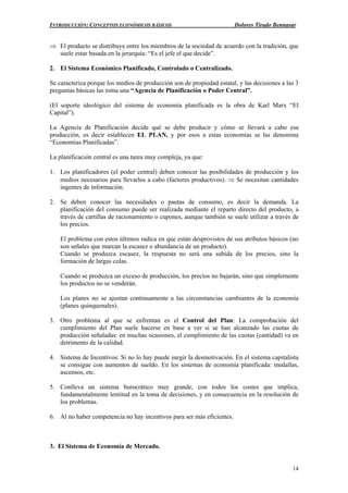 INTRODUCCIÓN: CONCEPTOS ECONÓMICOS BÁSICOS Dolores Tirado Bennasar
14
⇒ El producto se distribuye entre los miembros de la sociedad de acuerdo con la tradición, que
suele estar basada en la jerarquía: “Es el jefe el que decide”.
2. El Sistema Económico Planificado, Controlado o Centralizado.
Se caracteriza porque los medios de producción son de propiedad estatal, y las decisiones a las 3
preguntas básicas las toma una “Agencia de Planificación o Poder Central”.
(El soporte ideológico del sistema de economía planificada es la obra de Karl Marx “El
Capital”).
La Agencia de Planificación decide qué se debe producir y cómo se llevará a cabo esa
producción, es decir establecen EL PLAN, y por esos a estas economías se las denomina
“Economías Planificadas”.
La planificación central es una tarea muy compleja, ya que:
1. Los planificadores (el poder central) deben conocer las posibilidades de producción y los
medios necesarios para llevarlos a cabo (factores productivos). ⇒ Se necesitan cantidades
ingentes de información.
2. Se deben conocer las necesidades o pautas de consumo, es decir la demanda. La
planificación del consumo puede ser realizada mediante el reparto directo del producto, a
través de cartillas de racionamiento o cupones, aunque también se suele utilizar a través de
los precios.
El problema con estos últimos radica en que están desprovistos de sus atributos básicos (no
son señales que marcan la escasez o abundancia de un producto).
Cuando se produzca escasez, la respuesta no será una subida de los precios, sino la
formación de largas colas.
Cuando se produzca un exceso de producción, los precios no bajarán, sino que simplemente
los productos no se venderán.
Los planes no se ajustan continuamente a las circunstancias cambiantes de la economía
(planes quinquenales).
3. Otro problema al que se enfrentan es el Control del Plan: La comprobación del
cumplimiento del Plan suele hacerse en base a ver si se han alcanzado las cuotas de
producción señaladas: en muchas ocasiones, el cumplimiento de las cuotas (cantidad) va en
detrimento de la calidad.
4. Sistema de Incentivos: Si no lo hay puede surgir la desmotivación. En el sistema capitalista
se consigue con aumentos de sueldo. En los sistemas de economía planificada: medallas,
ascensos, etc.
5. Conlleva un sistema burocrático muy grande, con todos los costes que implica,
fundamentalmente lentitud en la toma de decisiones, y en consecuencia en la resolución de
los problemas.
6. Al no haber competencia no hay incentivos para ser más eficientes.
3. El Sistema de Economía de Mercado.
 