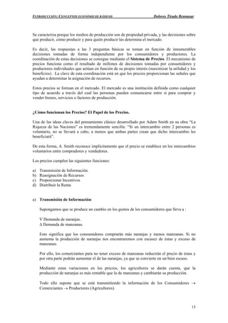 INTRODUCCIÓN: CONCEPTOS ECONÓMICOS BÁSICOS Dolores Tirado Bennasar
15
Se caracteriza porque los medios de producción son de propiedad privada, y las decisiones sobre
qué producir, cómo producir y para quién producir las determina el mercado.
Es decir, las respuestas a las 3 preguntas básicas se toman en función de innumerables
decisiones tomadas de forma independiente por los consumidores y productores. La
coordinación de estas decisiones se consigue mediante el Sistema de Precios. El mecanismo de
precios funciona como el resultado de millones de decisiones tomadas por consumidores y
productores individuales que actúan en función de su propio interés (maximizar la utilidad y los
beneficios) . La clave de esta coordinación está en que los precios proporcionan las señales que
ayudan a determinar la asignación de recursos.
Estos precios se forman en el mercado. El mercado es una institución definida como cualquier
tipo de acuerdo a través del cual las personas pueden comunicarse entre sí para comprar y
vender bienes, servicios o factores de producción.
¿Cómo funcionan los Precios? El Papel de los Precios.
Una de las ideas claves del pensamiento clásico desarrollado por Adam Smith en su obra “La
Riqueza de las Naciones” es tremendamente sencilla: “Si un intercambio entre 2 personas es
voluntario, no se llevará a cabo, a menos que ambas partes crean que dicho intercambio les
beneficiará”.
De esta forma, A. Smith reconoce implícitamente que el precio se establece en los intercambios
voluntarios entre compradores y vendedores.
Los precios cumplen las siguientes funciones:
a) Transmisión de Información.
b) Reasignación de Recursos
c) Proporcionar Incentivos
d) Distribuir la Renta
a) Transmisión de Información:
Supongamos que se produce un cambio en los gustos de los consumidores que lleva a :
∇ Demanda de naranjas.
∆ Demanda de manzanas.
Esto significa que los consumidores comprarán más naranjas y menos manzanas. Si no
aumenta la producción de naranjas nos encontraremos con escasez de éstas y exceso de
manzanas.
Por ello, los comerciantes para no tener exceso de manzanas reducirán el precio de éstas y
por otra parte podrán aumentar el de las naranjas, ya que se convierte en un bien escaso.
Mediante estas variaciones en los precios, los agricultores se darán cuenta, que la
producción de naranjas es más rentable que la de manzanas y cambiarán su producción.
Todo ello supone que se está transmitiendo la información de los Consumidores →
Comerciantes → Productores (Agricultores).
 