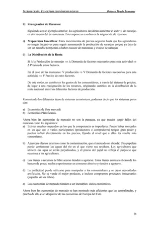 INTRODUCCIÓN: CONCEPTOS ECONÓMICOS BÁSICOS Dolores Tirado Bennasar
16
b) Reasignación de Recursos:
Siguiendo con el ejemplo anterior, los agricultores decidirán aumentar el cultivo de naranjas
en detrimento del de manzanas. Esto supone un cambio en la asignación de recursos.
c) Proporciona Incentivos: Estos movimientos de precios seguirán hasta que los agricultores
no tengan incentivos para seguir aumentando la producción de naranjas porque ya deja de
ser tan rentable (empezará a haber escasez de manzanas y exceso de naranjas
d) La Distribución de la Renta:
Si ∆ la Producción de naranjas ⇒ ∆ Demanda de factores necesarios para esta actividad ⇒
∆ Precios de estos factores.
En el caso de las manzanas: ∇ producción ⇒ ∇ Demanda de factores necesarios para esta
actividad ⇒ ∇ Precios de estos factores.
De este modo, un cambio en los gustos de los consumidores, a través del sistema de precios,
da lugar a una reasignación de los recursos, originando cambios en la distribución de la
renta nacional entre los diferentes factores de producción.
Resumiendo los diferentes tipos de sistemas económicos, podemos decir que los sistemas puros
son:
a) Economías de libre mercado
b) Economías Planificadas.
Ahora bien las economías de mercado no son la panacea, ya que pueden surgir fallos del
mercado como los siguientes:
a) Existen muchos mercados en los que la competencia es imperfecta: Puede haber mercados
en los que uno o varios participantes (productores o compradores) tengan gran poder y
puedan influir directamente en los precios, fijando el nivel que a ellos les resulte más
conveniente.
b) Aparecen efectos externos como la contaminación, que el mercado no aborda: Una papelera
puede contaminar las aguas del río en el que vierte sus residuos. Los agricultores que
utilicen esa agua se verán perjudicados, y el precio del papel no refleja el perjuicio que
ocasiona a los agricultores.
c) Los bienes o recursos de libre acceso tienden a agotarse. Estos bienes como es el caso de los
bancos de pesca, suelen experimentar un consumo abusivo y tienden a agotarse.
d) La publicidad puede utilizarse para manipular a los consumidores y se crean necesidades
artificiales. No se vende el mejor producto, e incluso compramos productos innecesarios
(juguetes de los niños).
e) Las economías de mercado tienden a ser inestables: ciclos económicos.
Ahora bien las economías de mercado se han mostrado más eficientes que las centralizadas, y
prueba de ello es el desplome de las economías de Europa del Este.
 