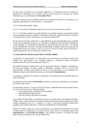 INTRODUCCIÓN: CONCEPTOS ECONÓMICOS BÁSICOS Dolores Tirado Bennasar
17
Por ello, dados los fallos de las economías capitalistas y la ineficiencia de las economías de
planificación centralizada, en el mundo actual lo más frecuente es encontrar un sistema
intermedio que se suele denominar de Economía Mixta.
En estas Economías el Sector Público colabora con la Iniciativa Privada en las respuestas a las
preguntas ¿qué producir?, ¿cómo producir ¿ y ¿para quién?.
Así la Constitución Española indica:
Art. 38 : “Se reconoce la libertad de empresa en el marco de la economía de mercado”.
Art. 31: “El Estado, mediante ley, podrá planificar la actividad económica general para atender
a las necesidades colectivas, equilibrar y armonizar el desarrollo regional y sectorial y estimular
el crecimiento de la renta y de la riqueza y su más justa distribución”.
De esta forma El Estado español lleva a cabo diferentes acciones planificadoras para coordinar
la actuación de diferentes sectores (p. ej. el eléctrico). También a través de políticas industriales,
se hace hincapié en el desarrollo de industrias de alta tecnología. Por otro lado, y en relación
con la redistribución de la renta, el Estado ha desarrollado un amplio sistema de prestaciones de
la Seguridad Social, que tienden a elevar el nivel de vida de las clases menos favorecidas y
también a garantizar un nivel mínimo de calidad de vida.
1.4. EXCEDENTE, ESPECIALIZACIÓN E INTERCAMBIO
El excedente, la especilización y el intercambio no se dan hasta la revolución agrícola (año
10.000 a.d.c.) que permitió a las sociedad cazadoras y recolectoras obtener excedentes
(producían más de lo que necesitaban para sobrevivir.
El excedente da lugar a la aparición de nuevas ocupaciones (artesanos, soldados y funcionarios).
Sin tener que producir su propia comida se dedicaban a producir bienes y servicios más
especializados. También ellos producían más de lo que necesitaban. A esta asignación de
diferentes trabajos entre diferentes personas se le ha llamado Especialización.
Ej: ganadero y agricultor. Si cada uno se especializa en la producción de un bien debe cubrir sus
otras necesidades.
La especialización da lugar al intercambio. Cambiará lo que tiene en abundancia, el excedente,
por lo bienes que carece.
El intercambio primitivo se hacía a través del trueque, cambiando directamente algunos bienes
por otros. Pero el trueque es ineficiente porque:
- Es necesario la doble coincidencia de necesidades
- Indivisibilidad de algunos bienes
- Si existen muchos individuos es complejo.
Con el dinero el intercambio es más fácil ya que no se necesita que las necesidades coincidan.
Debido a que el dinero representa un poder de compra generalizado (puede utilizarse para poder
comprar cualquiera de los b. y s. puestos a la venta) su presencia posibilita transacciones
complejas entre muchos individuos y soluciona el problema de la indivisibilidad.
Durante los últimos siglos los avances tecnológicos en los métodos de producción han hecho
eficiente organizar la agricultura y la industria a gran escala. Ello se ha conseguido gracias a la
especialización y a la división del trabajo. Este término se refiere a la división de tareas
dentro del proceso productivo de un determinado bien.
 