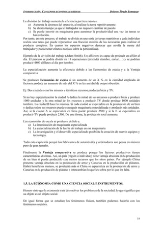 INTRODUCCIÓN: CONCEPTOS ECONÓMICOS BÁSICOS Dolores Tirado Bennasar
18
La división del trabajo aumenta la eficiencia por tres razones:
a) Aumenta la destreza del operario, al realizar la tarea repetitivamente
b) Se ahorra tiempo ya que el trabajador no requiere cambiar de puesto
c) Se puede invertir en maquinaria para aumentar la productividad una vez las tareas se
han reducido.
Por tanto, en este proceso, el trabajo se divide en una serie de tareas repetitivas y cada individuo
realiza una tarea que puede representar una fracción mínima de las necesarias para realizar el
producto completo. En cuanto los aspectos negativos destacar que atrofia la mente del
trabajador y puede tener efectos nocivos sobre la personalidad.
Ejemplo de la división del trabajo (Adam Smith). Un alfiletero es capaz de producir un alfiler al
día. El proceso se podría dividir en 18 operaciones (extender alambre, cortar,…) y se podrían
producir 4800 alfileres al día por hombre.
La especialización aumenta la eficiencia debido a las Economías de escala y a la Ventaja
comparativa
Se producen Economías de escala si un aumento de un X % en la cantidad empleada de
factores produce un aumento de más del X % en la cantidad de output obtenido.
Ej: Dos ciudades con los mismos e idénticos recursos producen bicis y TV.
Si no hay especialización la ciudad A dedica la mitad de sus recursos a producir bicis y produce
1000 unidades y la otra mitad de los recursos a producir TV donde produce 1000 unidades
también. La ciudad B hace lo mismos. Si cada ciudad se especializa en la producción de un bien
y dedica todos sus recursos puede conseguir maquinaria especializada y producir más unidades.
Así, si la ciudad A se especializa en bicis puede producir 2500 y si la B se especializa en
producir TV puede producir 2500. De esta forma, la producción total aumenta.
Las economías de escala se producen debido a:
a) La introducción de maquinaria especializada
b) La especialización de la fuerza de trabajo en esa maquinaria
c) La investigación y el desarrollo especializado posibilita la creación de nuevos equipos y
tecnología.
Todo esto explicaría porqué los fabricantes de automóviles y ordenadores son pocos en número
pero de gran tamaño.
Finalmente la Ventaja comparativa se produce porque los factores productivos tienen
características distintas. Así, un país (región o individuo) tiene ventaja absoluta en la producción
de un bien si puede producirlo con menos recursos que los otros países. Por ejemplo China
presenta ventaja absoluta en la producción de arroz y Canarias en la producción de plátanos.
Habrá beneficios mutuos, se producirá más si China se especializa en la producción de arroz y
Canarias en la producción de plátano e intercambian lo que les sobra por lo que les falta.
1.5. LA ECONOMÍA COMO UNA CIENCIA SOCIAL E INSTRUMENTOS.
Hemos visto que la economía trata de resolver los problemas de la sociedad, lo que significa que
su objeto es un objeto social.
De igual forma que se estudian los fenómenos físicos, también podemos hacerlo con los
fenómenos sociales.
 