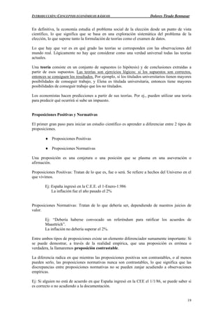 INTRODUCCIÓN: CONCEPTOS ECONÓMICOS BÁSICOS Dolores Tirado Bennasar
19
En definitiva, la economía estudia el problema social de la elección desde un punto de vista
científico, lo que significa que se basa en una exploración sistemática del problema de la
elección, lo que supone tanto la formulación de teorías como el examen de datos.
Lo que hay que ver es en qué grado las teorías se corresponden con las observaciones del
mundo real. Lógicamente no hay que considerar como una verdad universal todas las teorías
actuales.
Una teoría consiste en un conjunto de supuestos (o hipótesis) y de conclusiones extraídas a
partir de esos supuestos. Las teorías son ejercicios lógicos: si los supuestos son correctos,
entonces se consiguen los resultados. Por ejemplo, si los titulados universitarios tienen mayores
posibilidades de conseguir trabajo, y Elena es titulada universitaria, entonces tiene mayores
posibilidades de conseguir trabajo que los no titulados.
Los economistas hacen predicciones a partir de sus teorías. Por ej., pueden utilizar una teoría
para predecir qué ocurrirá si sube un impuesto.
Proposiciones Positivas y Normativas
El primer gran paso para iniciar un estudio científico es aprender a diferenciar entre 2 tipos de
proposiciones.
♦ Proposiciones Positivas
♦ Proposiciones Normativas
Una proposición es una conjetura o una posición que se plasma en una aseveración o
afirmación.
Proposiciones Positivas: Tratan de lo que es, fue o será. Se refiere a hechos del Universo en el
que vivimos.
Ej: España ingresó en la C.E.E. el 1-Enero-1.986
La inflación fue el año pasado el 2%
Proposiciones Normativas: Tratan de lo que debería ser, dependiendo de nuestros juicios de
valor.
Ej: “Debería haberse convocado un referéndum para ratificar los acuerdos de
Maasttrich”.
La inflación no debería superar el 2%.
Entre ambos tipos de proposiciones existe un elemento diferenciador sumamente importante: Si
se puede demostrar, a través de la realidad empírica, que una proposición es errónea o
verdadera, la llamaremos proposición contrastable.
La diferencia radica en que mientras las proposiciones positivas son contrastables, o al menos
pueden serlo, las proposiciones normativas nunca son contrastables, lo que significa que las
discrepancias entre proposiciones normativas no se pueden zanjar acudiendo a observaciones
empíricas.
Ej: Si alguien no está de acuerdo en que España ingresó en la CEE el 1/1/86, se puede saber si
es correcto o no acudiendo a la documentación.
 