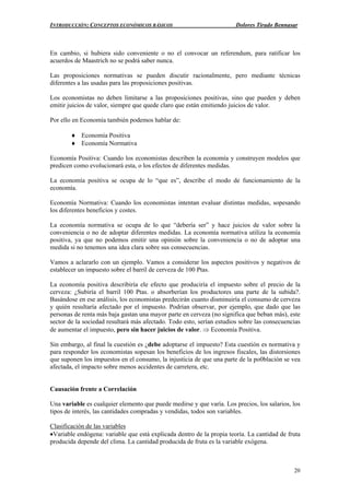 INTRODUCCIÓN: CONCEPTOS ECONÓMICOS BÁSICOS Dolores Tirado Bennasar
20
En cambio, si hubiera sido conveniente o no el convocar un referendum, para ratificar los
acuerdos de Maastrich no se podrá saber nunca.
Las proposiciones normativas se pueden discutir racionalmente, pero mediante técnicas
diferentes a las usadas para las proposiciones positivas.
Los economistas no deben limitarse a las proposiciones positivas, sino que pueden y deben
emitir juicios de valor, siempre que quede claro que están emitiendo juicios de valor.
Por ello en Economía también podemos hablar de:
♦ Economía Positiva
♦ Economía Normativa
Economía Positiva: Cuando los economistas describen la economía y construyen modelos que
predicen como evolucionará esta, o los efectos de diferentes medidas.
La economía positiva se ocupa de lo “que es”, describe el modo de funcionamiento de la
economía.
Economía Normativa: Cuando los economistas intentan evaluar distintas medidas, sopesando
los diferentes beneficios y costes.
La economía normativa se ocupa de lo que “debería ser” y hace juicios de valor sobre la
conveniencia o no de adoptar diferentes medidas. La economía normativa utiliza la economía
positiva, ya que no podemos emitir una opinión sobre la conveniencia o no de adoptar una
medida si no tenemos una idea clara sobre sus consecuencias.
Vamos a aclararlo con un ejemplo. Vamos a considerar los aspectos positivos y negativos de
establecer un impuesto sobre el barril de cerveza de 100 Ptas.
La economía positiva describiría ele efecto que produciría el impuesto sobre el precio de la
cerveza: ¿Subiría el barril 100 Ptas. o absorberían los productores una parte de la subida?.
Basándose en ese análisis, los economistas predecirán cuanto disminuiría el consumo de cerveza
y quién resultaría afectado por el impuesto. Podrían observar, por ejemplo, que dado que las
personas de renta más baja gastan una mayor parte en cerveza (no significa que beban más), este
sector de la sociedad resultará más afectado. Todo esto, serían estudios sobre las consecuencias
de aumentar el impuesto, pero sin hacer juicios de valor. ⇒ Economía Positiva.
Sin embargo, al final la cuestión es ¿debe adoptarse el impuesto? Esta cuestión es normativa y
para responder los economistas sopesan los beneficios de los ingresos fiscales, las distorsiones
que suponen los impuestos en el consumo, la injusticia de que una parte de la po0blación se vea
afectada, el impacto sobre menos accidentes de carretera, etc.
Causación frente a Correlación
Una variable es cualquier elemento que puede medirse y que varía. Los precios, los salarios, los
tipos de interés, las cantidades compradas y vendidas, todos son variables.
Clasificación de las variables
•Variable endógena: variable que está explicada dentro de la propia teoría. La cantidad de fruta
producida depende del clima. La cantidad producida de fruta es la variable exógena.
 