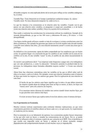 INTRODUCCIÓN: CONCEPTOS ECONÓMICOS BÁSICOS Dolores Tirado Bennasar
21
•Variable exógena: no está explicada dentro de la teoría pero influye en las variables endógenas.
Ej: el clima
Variable flujo: Tiene dimensión en el tiempo (cantidad por unidad de tiempo). Ej: salario
Variable stock: No tiene dimensión temporal. Ej: saldo en la c/c.
Lo que les interesa a los economistas es la relación entre las variables. Cuando ven lo que
parece ser una relación entre variables, se preguntan si surgió por casualidad, o si de hecho
existe una relación entre ambas variables. Esta es la cuestión de la correlación.
Para medir y contrastar las correlaciones los economistas utilizan las estadísticas. Ejemplo de la
moneda desequilibrada, ya que se tira 100 veces y obtenemos 80 caras y 20 cruces. ⇒ Está
desequilibrada.
Una lógica similar puede utilizarse cuando se trata de averiguar si existen correlaciones entre los
datos económicos. Por ejemplo las personas que tienen un nivel de estudios más elevado tienden
a percibir unos salarios más altos. ¿Es esta relación meramente casual? o existe una causa que lo
justifique.
En definitiva a los economistas, aparte de haber comprobado por las estadísticas que ese hecho
existe, les gustaría llegar a la conclusión de que los cambios en una variable son la causa de los
cambios en la otra. Si una variable “causa” la otra, el cambio de una altera necesariamente la
otra.
En nuestro caso podríamos decir: “Las empresas están dispuestas a pagar más a los trabajadores
que son más productivos, y como la educación / formación aumenta la productividad de las
personas, los trabajadores mejor formados obtendrán mejores sueldos” ⇒ Existe una relación
causal.
Ahora bien, hay relaciones sistemáticas entre las variables en las que es difícil saber cuál de
ellas es la causa y cuál es el efecto. Por ejemplo, existe una relación sistemática entre el número
de hijos que tienen las mujeres y los salarios que ganan. Pero la explicación de esta relación no
está clara:
El hecho de que los salarios sean bajos significa que la renta a la que deben renunciar
las mujeres cuando dejan de trabajar para tener un hijo es menor, es decir, los hijos son
“menos caros” para este colectivo de mujeres.
O se muestran menos deseosas de estudiar una carrera cuando tienen muchos hijos, por
lo que perciben unos salarios más bajos.
O existe un tercer factor que explica tanto el nivel de salarios como el número de hijos.
Los Experimentos en Economía.
Muchas ciencias realizan experimentos para contrastar distintas explicaciones, ya que estos
experimentos permiten al científico alterar un factor cada vez y ver qué ocurre. Ej: experimentos
en medicina con los ratones.
Pero la economía no es un laboratorio de química. Los economistas pueden buscar situaciones
en las que sólo varíe un factor, y estudiar las consecuencias de ese factor. Por ej. se puede
estudiar la influencia sobre el consumo a partir de una variación en el IRPF. Pero el problema es
que resulta casi imposible aislar un factor, y además en el último momento siempre
dependeremos del comportamiento humano el cual muchas veces es impredecible.
 