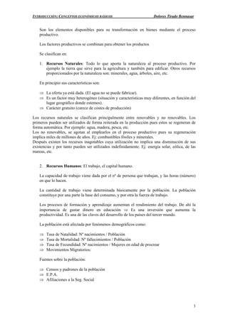 INTRODUCCIÓN: CONCEPTOS ECONÓMICOS BÁSICOS Dolores Tirado Bennasar
3
Son los elementos disponibles para su transformación en bienes mediante el proceso
productivo.
Los factores productivos se combinan para obtener los productos
Se clasifican en:
1. Recursos Naturales: Todo lo que aporta la naturaleza al proceso productivo. Por
ejemplo la tierra que sirve para la agricultura y también para edificar. Otros recursos
proporcionados por la naturaleza son: minerales, agua, árboles, aire, etc.
En principio sus características son:
⇒ La oferta ya está dada. (El agua no se puede fabricar).
⇒ Es un factor muy heterogéneo (situación y características muy diferentes, en función del
lugar geográfico donde estemos).
⇒ Carácter gratuito (carece de costes de producción)
Los recursos naturales se clasifican principalmente entre renovables y no renovables. Los
primeros pueden ser utilizados de forma reiterada en la producción pues estos se regeneran de
forma automática. Por ejemplo: agua, madera, pesca, etc.
Los no renovables, se agotan al emplearlos en el proceso productivo pues su regeneración
implica miles de millones de años. Ej: combustibles fósiles y minerales.
Después existen los recursos inagotables cuya utilización no implica una disminución de sus
existencias y por tanto pueden ser utilizados indefinidamente. Ej: energía solar, eólica, de las
mareas, etc.
2. Recursos Humanos: El trabajo, el capital humano.
La capacidad de trabajo viene dada por el nº de persona que trabajan, y las horas (número)
en que lo hacen.
La cantidad de trabajo viene determinada básicamente por la población. La población
constituye por una parte la base del consumo, y por otra la fuerza de trabajo.
Los procesos de formación y aprendizaje aumentan el rendimiento del trabajo. De ahí la
importancia de gastar dinero en educación ⇒ Es una inversión que aumenta la
productividad. Es una de las claves del desarrollo de los países del tercer mundo.
La población está afectada por fenómenos demográficos como:
⇒ Tasa de Natalidad: Nº nacimientos / Población
⇒ Tasa de Mortalidad: Nº fallecimientos / Población
⇒ Tasa de Fecundidad: Nº nacimientos / Mujeres en edad de procrear
⇒ Movimientos Migratorios:
Fuentes sobre la población:
⇒ Censos y padrones de la población
⇒ E.P.A.
⇒ Afiliaciones a la Seg. Social
 