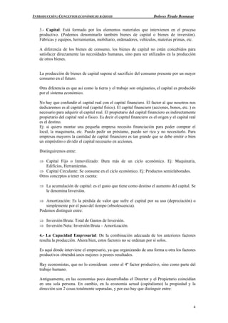 INTRODUCCIÓN: CONCEPTOS ECONÓMICOS BÁSICOS Dolores Tirado Bennasar
4
3.- Capital: Está formado por los elementos materiales que intervienen en el proceso
productivo. (Podemos denominarlo también bienes de capital o bienes de inversión).
Fábricas y equipos, herramientas, mobiliario, ordenadores, vehículos, materias primas, etc.
A diferencia de los bienes de consumo, los bienes de capital no están concebidos para
satisfacer directamente las necesidades humanas, sino para ser utilizados en la producción
de otros bienes.
La producción de bienes de capital supone el sacrificio del consumo presente por un mayor
consumo en el futuro.
Otra diferencia es que así como la tierra y el trabajo son originarios, el capital es producido
por el sistema económico.
No hay que confundir el capital real con el capital financiero. El factor al que nosotros nos
dedicaremos es al capital real (capital físico). El capital financiero (acciones, bonos, etc. ) es
necesario para adquirir el capital real. El propietario del capital financiero es indirectamente
propietario del capital real o físico. Es decir el capital financiero es el origen y el capital real
es el destino.
Ej: si quiero montar una pequeña empresa necesito financiación para poder comprar el
local, la maquinaria, etc. Puedo pedir un préstamo, puedo ser rica y no necesitarlo. Para
empresas mayores la cantidad de capital financiero es tan grande que se debe emitir o bien
un empréstito o dividir el capital necesario en acciones.
Distinguiremos entre:
⇒ Capital Fijo o Inmovilizado: Dura más de un ciclo económico. Ej: Maquinaria,
Edificios, Herramientas.
⇒ Capital Circulante: Se consume en el ciclo económico. Ej: Productos semielaborados.
Otros conceptos a tener en cuenta:
⇒ La acumulación de capital: es el gasto que tiene como destino el aumento del capital. Se
le denomina Inversión.
⇒ Amortización: Es la pérdida de valor que sufre el capital por su uso (depreciación) o
simplemente por el paso del tiempo (obsolescencia).
Podemos distinguir entre:
⇒ Inversión Bruta: Total de Gastos de Inversión.
⇒ Inversión Neta: Inversión Bruta – Amortización.
4.- La Capacidad Empresarial: De la combinación adecuada de los anteriores factores
resulta la producción. Ahora bien, estos factores no se ordenan por sí solos.
Es aquí donde interviene el empresario, ya que organizando de una forma u otra los factores
productivos obtendrá unos mejores o peores resultados.
Hay economistas, que no lo consideran como el 4º factor productivo, sino como parte del
trabajo humano.
Antiguamente, en las economías poco desarrolladas el Director y el Propietario coincidían
en una sola persona. En cambio, en la economía actual (capitalismo) la propiedad y la
dirección son 2 cosas totalmente separadas, y por eso hay que distinguir entre:
 