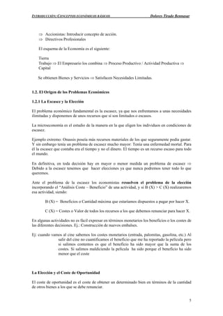 INTRODUCCIÓN: CONCEPTOS ECONÓMICOS BÁSICOS Dolores Tirado Bennasar
5
⇒ Accionistas: Introducir concepto de acción.
⇒ Directivos Profesionales
El esquema de la Economía es el siguiente:
Tierra
Trabajo ⇒ El Empresario los combina ⇒ Proceso Productivo / Actividad Productiva ⇒
Capital
Se obtienen Bienes y Servicios ⇒ Satisfacen Necesidades Limitadas.
1.2. El Origen de los Problemas Económicos
1.2.1 La Escasez y la Elección
El problema económico fundamental es la escasez, ya que nos enfrentamos a unas necesidades
ilimitadas y disponemos de unos recursos que sí son limitados o escasos.
La microeconomía es el estudio de la manera en la que eligen los individuos en condiciones de
escasez.
Ejemplo extremo: Onassis poseía más recursos materiales de los que seguramente podía gastar.
Y sin embargo tenía un problema de escasez mucho mayor: Tenía una enfermedad mortal. Para
él la escasez que contaba era el tiempo y no el dinero. El tiempo es un recurso escaso para todo
el mundo.
En definitiva, en toda decisión hay en mayor o menor medida un problema de escasez ⇒
Debido a la escasez tenemos que hacer elecciones ya que nunca podremos tener todo lo que
queremos.
Ante el problema de la escasez los economistas resuelven el problema de la elección
incorporando el “Análisis Coste – Beneficio” de una actividad, y si B (X) > C (X) realizaremos
esa actividad, siendo:
B (X) = Beneficios o Cantidad máxima que estaríamos dispuestos a pagar por hacer X.
C (X) = Costes o Valor de todos los recursos a los que debemos renunciar para hacer X.
En algunas actividades no es fácil expresar en términos monetarios los beneficios o los costes de
las diferentes decisiones. Ej.: Construcción de nuevos embalses.
Ej: cuando vamos al cine sabemos los costes monetarios (entrada, palomitas, gasolina, etc.) Al
salir del cine no cuantificamos el beneficio que me ha reportado la película pero
si salimos contentos es que el beneficio ha sido mayor que la suma de los
costes. Si salimos maldiciendo la película ha sido porque el beneficio ha sido
menor que el coste
La Elección y el Coste de Oportunidad
El coste de oportunidad es el coste de obtener un determinado bien en términos de la cantidad
de otros bienes a los que se debe renunciar.
 