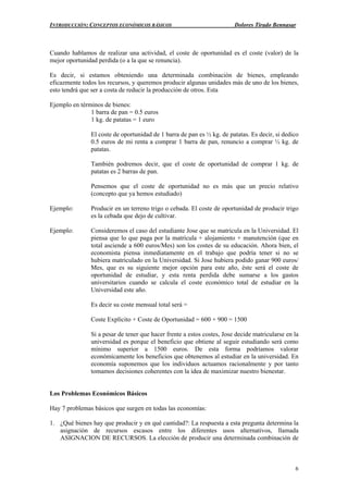 INTRODUCCIÓN: CONCEPTOS ECONÓMICOS BÁSICOS Dolores Tirado Bennasar
6
Cuando hablamos de realizar una actividad, el coste de oportunidad es el coste (valor) de la
mejor oportunidad perdida (o a la que se renuncia).
Es decir, si estamos obteniendo una determinada combinación de bienes, empleando
eficazmente todos los recursos, y queremos producir algunas unidades más de uno de los bienes,
esto tendrá que ser a costa de reducir la producción de otros. Esta
Ejemplo en términos de bienes:
1 barra de pan = 0.5 euros
1 kg. de patatas = 1 euro
El coste de oportunidad de 1 barra de pan es ½ kg. de patatas. Es decir, si dedico
0.5 euros de mi renta a comprar 1 barra de pan, renuncio a comprar ½ kg. de
patatas.
También podremos decir, que el coste de oportunidad de comprar 1 kg. de
patatas es 2 barras de pan.
Pensemos que el coste de oportunidad no es más que un precio relativo
(concepto que ya hemos estudiado)
Ejemplo: Producir en un terreno trigo o cebada. El coste de oportunidad de producir trigo
es la cebada que dejo de cultivar.
Ejemplo: Consideremos el caso del estudiante Jose que se matricula en la Universidad. El
piensa que lo que paga por la matrícula + alojamiento + manutención (que en
total asciende a 600 euros/Mes) son los costes de su educación. Ahora bien, el
economista piensa inmediatamente en el trabajo que podría tener si no se
hubiera matriculado en la Universidad. Si Jose hubiera podido ganar 900 euros/
Mes, que es su siguiente mejor opción para este año, éste será el coste de
oportunidad de estudiar, y esta renta perdida debe sumarse a los gastos
universitarios cuando se calcula el coste económico total de estudiar en la
Universidad este año.
Es decir su coste mensual total será =
Coste Explícito + Coste de Oportunidad = 600 + 900 = 1500
Si a pesar de tener que hacer frente a estos costes, Jose decide matricularse en la
universidad es porque el beneficio que obtiene al seguir estudiando será como
mínimo superior a 1500 euros. De esta forma podríamos valorar
económicamente los beneficios que obtenemos al estudiar en la universidad. En
economía suponemos que los individuos actuamos racionalmente y por tanto
tomamos decisiones coherentes con la idea de maximizar nuestro bienestar.
Los Problemas Económicos Básicos
Hay 7 problemas básicos que surgen en todas las economías:
1. ¿Qué bienes hay que producir y en qué cantidad?: La respuesta a esta pregunta determina la
asignación de recursos escasos entre los diferentes usos alternativos, llamada
ASIGNACION DE RECURSOS. La elección de producir una determinada combinación de
 