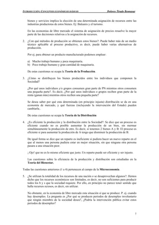 INTRODUCCIÓN: CONCEPTOS ECONÓMICOS BÁSICOS Dolores Tirado Bennasar
7
bienes y servicios implica la elección de una determinada asignación de recursos entre las
industrias productoras de estos bienes. Ej: Baleares y el turismo.
En las economías de libre mercado el sistema de asignación de precios resuelve la mayor
parte de las decisiones relativas a la asignación de recursos.
2. ¿Con qué métodos de producción se obtienen estos bienes?: Puede haber más de un medio
técnico aplicable al proceso productivo, es decir, puede haber varias alternativas de
producción.
Por ej. para obtener un producto manufacturado podemos emplear:
a) Mucho trabajo humano y poca maquinaria.
b) Poco trabajo humano y gran cantidad de maquinaria.
De estas cuestiones se ocupa la Teoría de la Producción.
3. ¿Cómo se distribuyen los bienes producidos entre los individuos que componen la
Sociedad?
¿Por qué unos individuos y/o grupos consumen gran parte de PN mientras otros consumen
una pequeña parte?. Es decir, ¿Por qué unos individuos o grupos reciben gran parte de la
renta (ganan más) mientras otros reciben una pequeña parte?
Se desea saber por qué esta determinada (en principio injusta) distribución se da en una
economía de mercado, y qué fuerzas (incluyendo la intervención del Estado) pueden
cambiarla..
De estas cuestiones se ocupa la Teoría de la Distribución
4. ¿Es eficiente la producción y la distribución entre la Sociedad?: Se dice que un proceso es
eficiente cuando no es posible aumentar la producción de un bien, sin mermar
simultáneamente la producción de otro. Es decir, si tenemos 2 bienes A y B: El proceso es
eficiente si para aumentar la producción de A tengo que disminuir la producción de B.
De igual forma se dice que un reparto es ineficiente si pudiera hacer un nuevo reparto en el
que al menos una persona pudiera estar en mejor situación, sin que ninguna otra persona
pasara a una situación peor.
¡ Ojo! que no es lo mismo eficiente que justo. Un reparto puede ser eficiente y ser injusto.
Las cuestiones sobre la eficiencia de la producción y distribución son estudiadas en la
Teoría del Bienestar.
Todas las cuestiones anteriores (1 a 4) pertenecen al campo de la Microeconomía.
5. ¿Se utilizan la totalidad de los recursos de una nación o se desaprovechan algunos?: Hemos
dicho que los recursos económicos son limitados, es decir, no son suficientes para producir
todos los b y s que la sociedad requiere. Por ello, en principio no parece tener sentido que
halla recursos ociosos, es decir, sin utilizar.
No obstante, en la economía de libre mercado esta situación sí que se produce. P. ej. cuando
hay desempleo. La pregunta es ¿Por qué se producen periodos de desempleo involuntario
que ningún miembro de la sociedad desea?, ¿Podría la intervención pública evitar estos
periodos de desempleo?
 