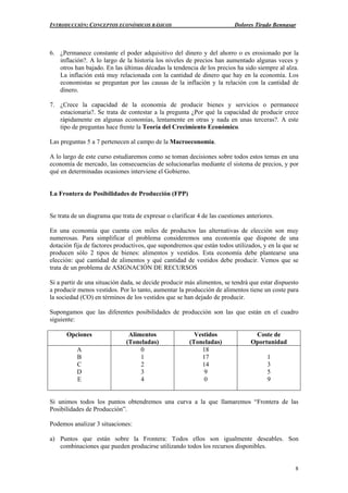 INTRODUCCIÓN: CONCEPTOS ECONÓMICOS BÁSICOS Dolores Tirado Bennasar
8
6. ¿Permanece constante el poder adquisitivo del dinero y del ahorro o es erosionado por la
inflación?. A lo largo de la historia los niveles de precios han aumentado algunas veces y
otros han bajado. En las últimas décadas la tendencia de los precios ha sido siempre al alza.
La inflación está muy relacionada con la cantidad de dinero que hay en la economía. Los
economistas se preguntan por las causas de la inflación y la relación con la cantidad de
dinero.
7. ¿Crece la capacidad de la economía de producir bienes y servicios o permanece
estacionaria?. Se trata de contestar a la pregunta ¿Por qué la capacidad de producir crece
rápidamente en algunas economías, lentamente en otras y nada en unas terceras?. A este
tipo de preguntas hace frente la Teoría del Crecimiento Económico.
Las preguntas 5 a 7 pertenecen al campo de la Macroeconomía.
A lo largo de este curso estudiaremos como se toman decisiones sobre todos estos temas en una
economía de mercado, las consecuencias de solucionarlas mediante el sistema de precios, y por
qué en determinadas ocasiones interviene el Gobierno.
La Frontera de Posibilidades de Producción (FPP)
Se trata de un diagrama que trata de expresar o clarificar 4 de las cuestiones anteriores.
En una economía que cuenta con miles de productos las alternativas de elección son muy
numerosas. Para simplificar el problema consideremos una economía que dispone de una
dotación fija de factores productivos, que supondremos que están todos utilizados, y en la que se
producen sólo 2 tipos de bienes: alimentos y vestidos. Esta economía debe plantearse una
elección: qué cantidad de alimentos y qué cantidad de vestidos debe producir. Vemos que se
trata de un problema de ASIGNACIÓN DE RECURSOS
Si a partir de una situación dada, se decide producir más alimentos, se tendrá que estar dispuesto
a producir menos vestidos. Por lo tanto, aumentar la producción de alimentos tiene un coste para
la sociedad (CO) en términos de los vestidos que se han dejado de producir.
Supongamos que las diferentes posibilidades de producción son las que están en el cuadro
siguiente:
Opciones Alimentos
(Toneladas)
Vestidos
(Toneladas)
Coste de
Oportunidad
A
B
C
D
E
0
1
2
3
4
18
17
14
9
0
1
3
5
9
Si unimos todos los puntos obtendremos una curva a la que llamaremos “Frontera de las
Posibilidades de Producción”.
Podemos analizar 3 situaciones:
a) Puntos que están sobre la Frontera: Todos ellos son igualmente deseables. Son
combinaciones que pueden producirse utilizando todos los recursos disponibles.
 