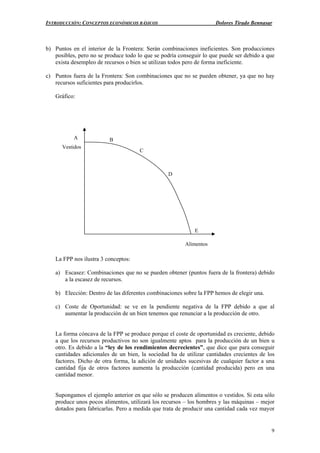 INTRODUCCIÓN: CONCEPTOS ECONÓMICOS BÁSICOS Dolores Tirado Bennasar
9
b) Puntos en el interior de la Frontera: Serán combinaciones ineficientes. Son producciones
posibles, pero no se produce todo lo que se podría conseguir lo que puede ser debido a que
exista desempleo de recursos o bien se utilizan todos pero de forma ineficiente.
c) Puntos fuera de la Frontera: Son combinaciones que no se pueden obtener, ya que no hay
recursos suficientes para producirlos.
Gráfico:
La FPP nos ilustra 3 conceptos:
a) Escasez: Combinaciones que no se pueden obtener (puntos fuera de la frontera) debido
a la escasez de recursos.
b) Elección: Dentro de las diferentes combinaciones sobre la FPP hemos de elegir una.
c) Coste de Oportunidad: se ve en la pendiente negativa de la FPP debido a que al
aumentar la producción de un bien tenemos que renunciar a la producción de otro.
La forma cóncava de la FPP se produce porque el coste de oportunidad es creciente, debido
a que los recursos productivos no son igualmente aptos para la producción de un bien u
otro. Es debido a la “ley de los rendimientos decrecientes”, que dice que para conseguir
cantidades adicionales de un bien, la sociedad ha de utilizar cantidades crecientes de los
factores. Dicho de otra forma, la adición de unidades sucesivas de cualquier factor a una
cantidad fija de otros factores aumenta la producción (cantidad producida) pero en una
cantidad menor.
Supongamos el ejemplo anterior en que sólo se producen alimentos o vestidos. Si esta sólo
produce unos pocos alimentos, utilizará los recursos – los hombres y las máquinas – mejor
dotados para fabricarlas. Pero a medida que trata de producir una cantidad cada vez mayor
A
E
D
C
B
Alimentos
Vestidos
 