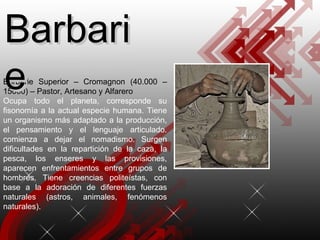 Barbarie Superior – Cromagnon (40.000 – 15000) – Pastor, Artesano y Alfarero Ocupa todo el planeta, corresponde su fisonomía a la actual especie humana. Tiene un organismo más adaptado a la producción, el pensamiento y el lenguaje articulado. comienza a dejar el nomadismo. Surgen dificultades en la repartición de la caza, la pesca, los enseres y las provisiones, aparecen enfrentamientos entre grupos de hombres. Tiene creencias politeístas, con base a la adoración de diferentes fuerzas naturales (astros, animales, fenómenos naturales). Barbarie 