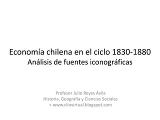 Economía chilena en el ciclo 1830-1880Análisis de fuentes iconográficas Profesor Julio Reyes Ávila Historia, Geografía y Ciencias Sociales > www.cliovirtual.blogspot.com 