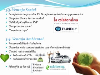 3.3. Ventaja Social
 Beneficios compartidos VS Beneficios individuales y personales
 Cooperación en la comunidad
 Calidad y Confianza P2P
 Compromiso social
 “Lo mío es tuyo”
3.4. Ventaja Ambiental
 Responsabilidad ciudadana
 Usuarios más comprometidos con el medioambiente
 Ciudad más sostenible:
 Reducción de CO2
 Reducción de nº coches
 Filosofía de las 3R
Reducir
Reutilizar
Reciclar
 