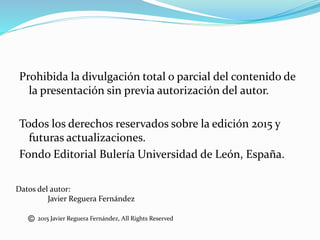 Prohibida la divulgación total o parcial del contenido de
la presentación sin previa autorización del autor.
Todos los derechos reservados sobre la edición 2015 y
futuras actualizaciones.
Fondo Editorial Bulería Universidad de León, España.
Datos del autor:
Javier Reguera Fernández
2015 Javier Reguera Fernández, All Rights Reserved
 