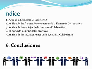 Indice
1. ¿Qué es la Economía Colaborativa?
2. Análisis de los factores determinantes de la Economía Colaborativa
3. Análisis de las ventajas de la Economía Colaborativa
4. Impacto de las principales prácticas
5. Análisis de los inconvenientes de la Economía Colaborativa
6. Conclusiones
 