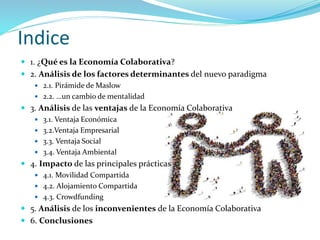 Indice
 1. ¿Qué es la Economía Colaborativa?
 2. Análisis de los factores determinantes del nuevo paradigma
 2.1. Pirámide de Maslow
 2.2. …un cambio de mentalidad
 3. Análisis de las ventajas de la Economía Colaborativa
 3.1. Ventaja Económica
 3.2.Ventaja Empresarial
 3.3. Ventaja Social
 3.4. Ventaja Ambiental
 4. Impacto de las principales prácticas
 4.1. Movilidad Compartida
 4.2. Alojamiento Compartida
 4.3. Crowdfunding
 5. Análisis de los inconvenientes de la Economía Colaborativa
 6. Conclusiones
 