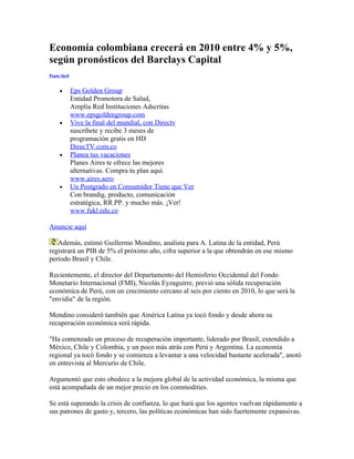 Economía colombiana crecerá en 2010 entre 4% y 5%,
según pronósticos del Barclays Capital
Paute fácil


     •        Eps Golden Group
              Entidad Promotora de Salud,
              Amplia Red Instituciones Adscritas
              www.epsgoldengroup.com
     •        Vive la final del mundial, con Directv
              suscríbete y recibe 3 meses de
              programación gratis en HD
              DirecTV.com.co
     •        Planea tus vacaciones
              Planes Aires te ofrece las mejores
              alternativas. Compra tu plan aquí.
              www.aires.aero
     •        Un Postgrado en Consumidor Tiene que Ver
              Con brandig, producto, comunicación
              estratégica, RR.PP. y mucho más. ¡Ver!
              www.fukl.edu.co

Anuncie aquí

   Además, estimó Guillermo Mondino, analista para A. Latina de la entidad, Perú
registrará un PIB de 5% el próximo año, cifra superior a la que obtendrán en ese mismo
período Brasil y Chile.

Recientemente, el director del Departamento del Hemisferio Occidental del Fondo
Monetario Internacional (FMI), Nicolás Eyzaguirre, previó una sólida recuperación
económica de Perú, con un crecimiento cercano al seis por ciento en 2010, lo que será la
"envidia" de la región.

Mondino consideró también que América Latina ya tocó fondo y desde ahora su
recuperación económica será rápida.

"Ha comenzado un proceso de recuperación importante, liderado por Brasil, extendido a
México, Chile y Colombia, y un poco más atrás con Perú y Argentina. La economía
regional ya tocó fondo y se comienza a levantar a una velocidad bastante acelerada", anotó
en entrevista al Mercurio de Chile.

Argumentó que esto obedece a la mejora global de la actividad económica, la misma que
está acompañada de un mejor precio en los commodities.

Se está superando la crisis de confianza, lo que hará que los agentes vuelvan rápidamente a
sus patrones de gasto y, tercero, las políticas económicas han sido fuertemente expansivas.
 