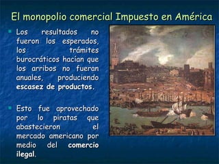 El monopolio comercial Impuesto en América Los resultados no fueron los esperados, los trámites burocráticos hacían que los arribos no fueran anuales, produciendo  escasez de productos. Esto fue aprovechado por lo piratas que abastecieron el mercado americano por medio del  comercio ilegal . 