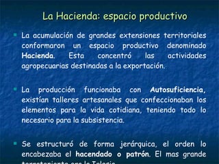 La Hacienda: espacio productivo La acumulación de grandes extensiones territoriales conformaron un espacio productivo denominado  Hacienda . Esta concentró las actividades agropecuarias destinadas a la exportación.  La producción funcionaba con  Autosuficiencia,  existían talleres artesanales que confeccionaban los elementos para la vida cotidiana, teniendo todo lo necesario para la subsistencia. Se estructuró de forma jerárquica, el orden lo encabezaba el  hacendado o patrón . El mas grande terrateniente era la Iglesia.  