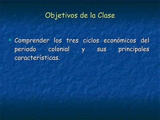 Objetivos de la Clase Comprender los tres ciclos económicos del periodo colonial y sus principales características.  