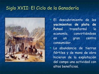 Siglo XVII: El Ciclo de la Ganadería El descubrimiento de los  yacimientos de plata de Potosí  transformó la economía, convirtiéndose en un gran centro consumidor. La abundancia de tierras fértiles y de mano de obra hicieron de la explotación del campo una actividad con altos beneficios. 