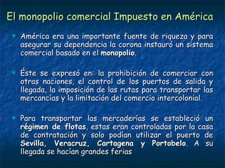 El monopolio comercial Impuesto en América América era una importante fuente de riqueza y para asegurar su dependencia la corona instauró un sistema comercial basado en el  monopolio . Éste se expresó en: la prohibición de comerciar con otras naciones, el control de los puertos de salida y llegada, la imposición de las rutas para transportar las mercancías y la limitación del comercio intercolonial. Para transportar las mercaderías se estableció un  régimen de flotas , estas eran controladas por la casa de contratación y solo podían utilizar el puerto de  Sevilla, Veracruz, Cartagena y Portobelo . A su llegada se hacían grandes ferias 