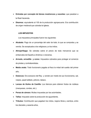 Entradas por concepto de bienes mostrencos y vacantes: que pasaban a

la Real Hacienda.

Diezmos: equivalente al 105 de la producción agropecuaria. Era contribución
de origen medieval que cobraba la Iglesia.



   LOS IMPUESTOS

   Los impuestos principales fueron los siguientes:

Alcabala: Pago de un porcentaje del valor de todo, lo que se compraba y se

vendía. Se exceptuaba a los religiosos y a los indios.

Almojarifazgo: Se cobraba sobre el precio de toda mercancía que se

embarcaba de España a América o viceversa.

Armada, armadilla y corso: Impuestos cobrados para proteger al comercio

de piratas y contrabandistas.

Media anata: Todo funcionario pagaba al fisco la mitad del sueldo del primer

año.

Estancos: Era exclusivo del Rey y vender por medio de sus funcionarios, sal,

naipes, papel sellado, pólvora, tabaco.

Lanzas de títulos de Castilla: Los blancos para obtener títulos de nobleza

(marqueses, condes, etc.).

Penas de cámara: Multas impuestas por las autoridades.

Tafias: Impuesto sobre la producción de aguardiente.

Tributos: Contribución que pagaban los indios, negros libres y zambos, entre

los dieciséis y sesenta años.
 