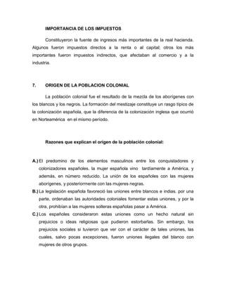 IMPORTANCIA DE LOS IMPUESTOS

        Constituyeron la fuente de ingresos más importantes de la real hacienda.
Algunos fueron impuestos directos a la renta o al capital; otros los más
importantes fueron impuestos indirectos, que afectaban al comercio y a la
industria.




7.      ORIGEN DE LA POBLACION COLONIAL

        La población colonial fue el resultado de la mezcla de los aborígenes con
los blancos y los negros. La formación del mestizaje constituye un rasgo típico de
la colonización española, que la diferencia de la colonización inglesa que ocurrió
en Norteamérica en el mismo período.




        Razones que explican el origen de la población colonial:



A.) El predomino de los elementos masculinos entre los conquistadores y
     colonizadores españoles. la mujer española vino tardíamente a América, y
     además, en número reducido. La unión de los españoles con las mujeres
     aborígenes, y posteriormente con las mujeres negras.
B.) La legislación española favoreció las uniones entre blancos e indias. por una
     parte, ordenaban las autoridades coloniales fomentar estas uniones, y por la
     otra, prohibían a las mujeres solteras españolas pasar a América.
C.) Los españoles consideraron estas uniones como un hecho natural sin
     prejuicios o ideas religiosas que pudieron estorbarlas. Sin embargo, los
     prejuicios sociales si tuvieron que ver con el carácter de tales uniones, las
     cuales, salvo pocas excepciones, fueron uniones ilegales del blanco con
     mujeres de otros grupos.
 