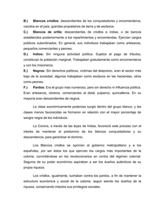 B.)   Blancos criollos: descendientes de los conquistadores y encomenderos,
nacidos en el país. grandes propietarios de tierra y de esclavos.
C.)   Blancos de orilla: descendientes de criollos e indias, o de bancos
establecidos posteriormente a los repartimientos y encomiendas. Ejercían cargos
públicos subordinados. En general, sus individuos trabajaban como artesanos,
pequeños comerciantes y peones.
D.)   Indios: Sin ninguna actividad política. Sujetos al pago de tributos,
constituían la población marginal. Trabajaban gratuitamente como encomenderos
y con los misioneros.
E.)   Negros: Sin derechos políticos, víctimas del desprecio, eran el sector más
bajo de la sociedad, algunos trabajaban como esclavos en las haciendas, otros
como peones.
F.)   Pardos: Era el grupo más numeroso, pero sin derecho ni influencia política.
Eran artesanos, obreros, comerciantes al detal, pulperos, quincalleros. En su
mayoría eran descendientes de negros.

      La clase económicamente poderosa surgió dentro del grupo blanco; y las
clases menos favorecidas se formaron en relación con el mayor porcentaje de
sangre negra de los individuos.

      La Corona, a través de las leyes de Indias, favoreció este proceso con el
interés de mantener el predomino de los blancos conquistadores y su
descendencia, para garantizar el dominio.

      Los Blancos criollos se oponían al gobierno metropolitano y a los
españoles, por ser éstos los que ejercían los cargos más importantes de la
colonia, convirtiéndose en los revolucionarios en contra del régimen colonial.
Seguros de su poder económico aspiraban a ser los dueños auténticos de su
propia riqueza.

      Los criollos, igualmente, luchaban contra los pardos, a fin de mantener la
estructura económica y social de la colonia; seguir siendo los dueños de la
riqueza, conservando intactos sus privilegios sociales.
 