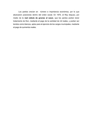 Los pardos crecían en      número e importancia económica, por lo que
alcanzaron posiciones dentro del orden social. En 1975, el Rey dispuso, por
medio de la real cédula de gracias al sacar, que los pardos podían tener
tratamiento de Don, mediante el pago de la cantidad de mil reales, y podían ser
tenidos como blancos, aptos para el ejercicio de los cargos municipales, mediante
el pago de quinientos reales.
 