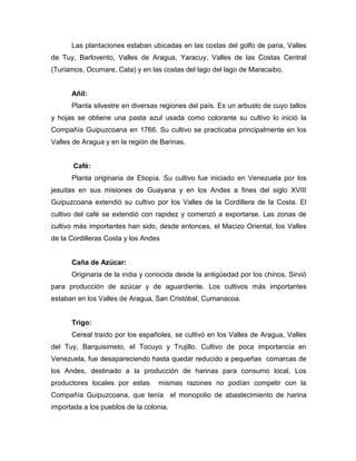 Las plantaciones estaban ubicadas en las costas del golfo de paria, Valles
de Tuy, Barlovento, Valles de Aragua, Yaracuy, Valles de las Costas Central
(Turiamos, Ocumare, Cata) y en las costas del lago del lago de Maracaibo.


      Añil:
      Planta silvestre en diversas regiones del país. Es un arbusto de cuyo tallos
y hojas se obtiene una pasta azul usada como colorante su cultivo lo inició la
Compañía Guipuzcoana en 1766. Su cultivo se practicaba principalmente en los
Valles de Aragua y en la región de Barinas.


       Café:
      Planta originaria de Etiopía. Su cultivo fue iniciado en Venezuela por los
jesuitas en sus misiones de Guayana y en los Andes a fines del siglo XVIII
Guipuzcoana extendió su cultivo por los Valles de la Cordillera de la Costa. El
cultivo del café se extendió con rapidez y comenzó a exportarse. Las zonas de
cultivo más importantes han sido, desde entonces, el Macizo Oriental, los Valles
de la Cordilleras Costa y los Andes


      Caña de Azúcar:
      Originaria de la india y conocida desde la antigüedad por los chinos. Sirvió
para producción de azúcar y de aguardiente. Los cultivos más importantes
estaban en los Valles de Aragua, San Cristóbal, Cumanacoa.


      Trigo:
      Cereal traído por los españoles, se cultivó en los Valles de Aragua, Valles
del Tuy, Barquisimeto, el Tocuyo y Trujillo. Cultivo de poca importancia en
Venezuela, fue desapareciendo hasta quedar reducido a pequeñas comarcas de
los Andes, destinado a la producción de harinas para consumo local. Los
productores locales por estas     mismas razones no podían competir con la
Compañía Guipuzcoana, que tenía el monopolio de abastecimiento de harina
importada a los pueblos de la colonia.
 
