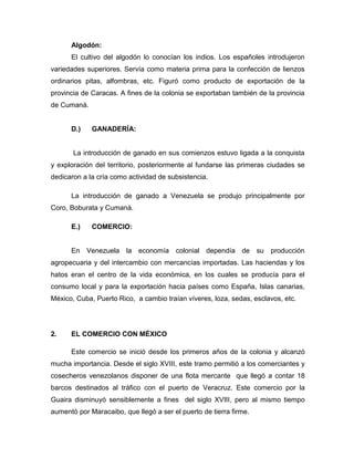 Algodón:
      El cultivo del algodón lo conocían los indios. Los españoles introdujeron
variedades superiores. Servía como materia prima para la confección de lienzos
ordinarios pitas, alfombras, etc. Figuró como producto de exportación de la
provincia de Caracas. A fines de la colonia se exportaban también de la provincia
de Cumaná.


      D.)    GANADERÍA:


       La introducción de ganado en sus comienzos estuvo ligada a la conquista
y exploración del territorio, posteriormente al fundarse las primeras ciudades se
dedicaron a la cría como actividad de subsistencia.

      La introducción de ganado a Venezuela se produjo principalmente por
Coro, Boburata y Cumaná.

      E.)    COMERCIO:


      En Venezuela la economía colonial dependía de su producción
agropecuaria y del intercambio con mercancías importadas. Las haciendas y los
hatos eran el centro de la vida económica, en los cuales se producía para el
consumo local y para la exportación hacia países como España, Islas canarias,
México, Cuba, Puerto Rico, a cambio traían víveres, loza, sedas, esclavos, etc.




2.    EL COMERCIO CON MÉXICO

      Este comercio se inició desde los primeros años de la colonia y alcanzó
mucha importancia. Desde el siglo XVIII, este tramo permitió a los comerciantes y
cosecheros venezolanos disponer de una flota mercante que llegó a contar 18
barcos destinados al tráfico con el puerto de Veracruz. Este comercio por la
Guaira disminuyó sensiblemente a fines del siglo XVIII, pero al mismo tiempo
aumentó por Maracaibo, que llegó a ser el puerto de tierra firme.
 