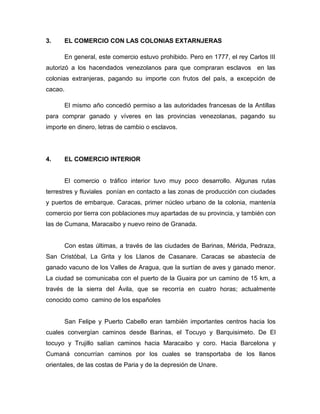 3.    EL COMERCIO CON LAS COLONIAS EXTARNJERAS

      En general, este comercio estuvo prohibido. Pero en 1777, el rey Carlos III
autorizó a los hacendados venezolanos para que compraran esclavos en las
colonias extranjeras, pagando su importe con frutos del país, a excepción de
cacao.

      El mismo año concedió permiso a las autoridades francesas de la Antillas
para comprar ganado y víveres en las provincias venezolanas, pagando su
importe en dinero, letras de cambio o esclavos.




4.    EL COMERCIO INTERIOR


      El comercio o tráfico interior tuvo muy poco desarrollo. Algunas rutas
terrestres y fluviales ponían en contacto a las zonas de producción con ciudades
y puertos de embarque. Caracas, primer núcleo urbano de la colonia, mantenía
comercio por tierra con poblaciones muy apartadas de su provincia, y también con
las de Cumana, Maracaibo y nuevo reino de Granada.


      Con estas últimas, a través de las ciudades de Barinas, Mérida, Pedraza,
San Cristóbal, La Grita y los Llanos de Casanare. Caracas se abastecía de
ganado vacuno de los Valles de Aragua, que la surtían de aves y ganado menor.
La ciudad se comunicaba con el puerto de la Guaira por un camino de 15 km, a
través de la sierra del Ávila, que se recorría en cuatro horas; actualmente
conocido como camino de los españoles


      San Felipe y Puerto Cabello eran también importantes centros hacia los
cuales convergían caminos desde Barinas, el Tocuyo y Barquisimeto. De El
tocuyo y Trujillo salían caminos hacia Maracaibo y coro. Hacia Barcelona y
Cumaná concurrían caminos por los cuales se transportaba de los llanos
orientales, de las costas de Paria y de la depresión de Unare.
 