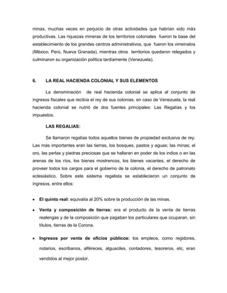 minas, muchas veces en perjuicio de otras actividades que habrían sido más
productivas. Las riquezas mineras de los territorios coloniales fueron la base del
establecimiento de los grandes centros administrativos, que fueron los virreinatos
(México, Perú, Nueva Granada), mientras otros territorios quedaron relegados y
culminaron su organización política tardíamente (Venezuela).



6.      LA REAL HACIENDA COLONIAL Y SUS ELEMENTOS

        La denominación       de real hacienda colonial se aplica al conjunto de
ingresos fiscales que recibía el rey de sus colonias. en caso de Venezuela, la real
hacienda colonial se nutrió de dos fuentes principales: Las Regalías y los
impuestos.

        LAS REGALIAS:

        Se llamaron regalías todos aquellos bienes de propiedad exclusiva de rey.
Las más importantes eran las tierras, los bosques, pastos y aguas; las minas; el
oro, las perlas y piedras preciosas que se hallaran en poder de los indios o en las
arenas de los ríos, los bienes mostrencos, los bienes vacantes, el derecho de
proveer todos los cargos para el gobierno de la colonia, el derecho de patronato
eclesiástico. Sobre este sistema regalista se establecieron un conjunto de
ingresos, entre ellos:


     El quinto real: equivalía al 20% sobre la producción de las minas.

     Venta y composición de tierras: era el producto de la venta de tierras
     realengas y de la composición que pagaban los particulares que ocuparan, sin
     títulos, tierras de la Corona.

     Ingresos por venta de oficios públicos: los empleos, como regidores,

     notarios, escribanos, alféreces, alguaciles, contadores, tesoreros, etc, eran

     vendidos al mejor postor.
 