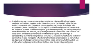  Los indígenas, que no eran esclavos sino ciudadanos, estaban obligados a trabajar
mediante instituciones basadas en los impuestos o en la “protección” militar. Dichas
instituciones eran la mita (impuestos que se pagaban con tiempo de trabajo) y la
encomienda (tierras “protegidas” por un español que debía asegurarse del bienestar de
los indígenas, quienes a cambio trabajaban gratuitamente para él). La metrópoli española
tenía el monopolio del mercado, así que era prohibido el comercio de unas colonias con
otras: todas enviaban sus mercancías directamente a España. Sin embargo, el
contrabando y la piratería eran prácticas comunes. La industria nunca fue una parte muy
significativa de este monopolio, y fundamentalmente se concentraba en la manufactura
de algunos productos para el consumo doméstico (ropa, alimentos, ladrillos, etc.). Los
criollos y los mestizos generalmente controloban este tipo de industrias locales.
 