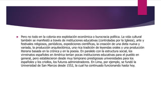  Pero no todo en la colonia era explotación económica o burocracia política. La vida cultural
también se manifestó a través de instituciones educativas (controladas por la Iglesia), arte y
festivales religiosos, periódicos, expediciones científicas, la creación de una dieta nueva y
variada, la producción arquitectónica, una rica tradición de leyendas orales y una producción
literaria basada en la crónica y en la poesía. En paralelo con la estructura social, los
virreinatos españoles en América tenían pocas instituciones educativas para el pueblo en
general, pero establecieron desde muy temprano prestigiosas universidades para los
españoles y los criollos, los futuros administradores. En Lima, por ejemplo, se fundó la
Universidad de San Marcos desde 1552, la cual ha continuado funcionando hasta hoy.
 