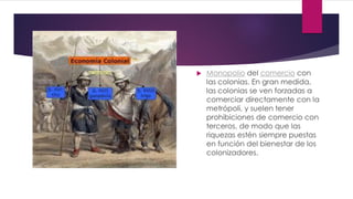  Monopolio del comercio con
las colonias. En gran medida,
las colonias se ven forzadas a
comerciar directamente con la
metrópoli, y suelen tener
prohibiciones de comercio con
terceros, de modo que las
riquezas estén siempre puestas
en función del bienestar de los
colonizadores.
 