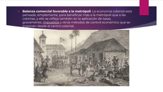  Balanza comercial favorable a la metrópoli. La economía colonial está
pensada, simplemente, para beneficiar más a la metrópoli que a las
colonias, y ello se refleja también en la aplicación de tasas,
gravámenes, impuestos y otros métodos de control económico que se
imponen desde el centro colonial.
 