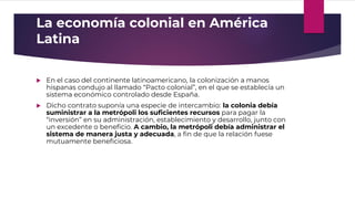 La economía colonial en América
Latina
 En el caso del continente latinoamericano, la colonización a manos
hispanas condujo al llamado “Pacto colonial”, en el que se establecía un
sistema económico controlado desde España.
 Dicho contrato suponía una especie de intercambio: la colonia debía
suministrar a la metrópoli los suficientes recursos para pagar la
“inversión” en su administración, establecimiento y desarrollo, junto con
un excedente o beneficio. A cambio, la metrópoli debía administrar el
sistema de manera justa y adecuada, a fin de que la relación fuese
mutuamente beneficiosa.
 