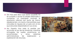  De más está decir que dicho acuerdo no
se cumplió, o quizá no estaba destinado a
cumplirse. La metrópoli controló la
economía colonial con puño de hierro,
obedeciendo a la teoría mercantilista que
vinculaba la riqueza de un país con el oro
que estuviese depositado en sus arcas.
 Así, España hizo todo lo posible por
acumular el oro de las Américas, mientras
entregaba los suelos americanos en
encomiendas y otros sistemas
administrativos de exploración y
explotación de recursos.
 