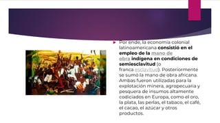  Por ende, la economía colonial
latinoamericana consistió en el
empleo de la mano de
obra indígena en condiciones de
semiesclavitud (o
franca esclavitud). Posteriormente
se sumó la mano de obra africana.
Ambas fueron utilizadas para la
explotación minera, agropecuaria y
pesquera de insumos altamente
codiciados en Europa, como el oro,
la plata, las perlas, el tabaco, el café,
el cacao, el azúcar y otros
productos.
 