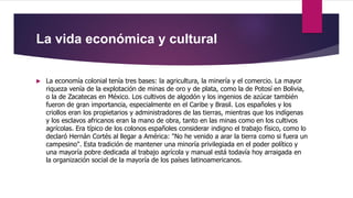 La vida económica y cultural
 La economía colonial tenía tres bases: la agricultura, la minería y el comercio. La mayor
riqueza venía de la explotación de minas de oro y de plata, como la de Potosí en Bolivia,
o la de Zacatecas en México. Los cultivos de algodón y los ingenios de azúcar también
fueron de gran importancia, especialmente en el Caribe y Brasil. Los españoles y los
criollos eran los propietarios y administradores de las tierras, mientras que los indígenas
y los esclavos africanos eran la mano de obra, tanto en las minas como en los cultivos
agrícolas. Era típico de los colonos españoles considerar indigno el trabajo físico, como lo
declaró Hernán Cortés al llegar a América: "No he venido a arar la tierra como si fuera un
campesino". Esta tradición de mantener una minoría privilegiada en el poder político y
una mayoría pobre dedicada al trabajo agrícola y manual está todavía hoy arraigada en
la organización social de la mayoría de los países latinoamericanos.
 