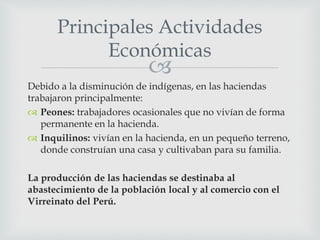 
Debido a la disminución de indígenas, en las haciendas
trabajaron principalmente:
 Peones: trabajadores ocasionales que no vivían de forma
permanente en la hacienda.
 Inquilinos: vivían en la hacienda, en un pequeño terreno,
donde construían una casa y cultivaban para su familia.
La producción de las haciendas se destinaba al
abastecimiento de la población local y al comercio con el
Virreinato del Perú.
Principales Actividades
Económicas
 
