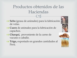 
 Sebo (grasa de animales) para la fabricación
de velas.
 Cuero de animales para la fabricación de
capachos.
 Charqui, proveniente de la carne de
vacuno o caballo.
 Trigo, exportado en grandes cantidades al
Perú.
Productos obtenidos de las
Haciendas
 