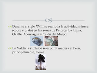 
 Durante el siglo XVIII se reanuda la actividad minera
(cobre y plata) en las zonas de Petorca, La Ligua,
Ovalle, Aconcagua y Cajón del Maipo.
 En Valdivia y Chiloé se exporta madera al Perú,
principalmente, alerce.
 